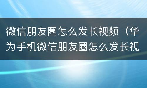 微信朋友圈怎么发长视频（华为手机微信朋友圈怎么发长视频）