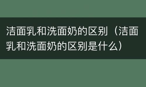 洁面乳和洗面奶的区别（洁面乳和洗面奶的区别是什么）