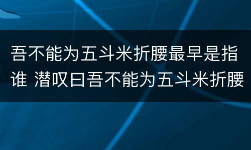 吾不能为五斗米折腰最早是指谁 潜叹曰吾不能为五斗米折腰