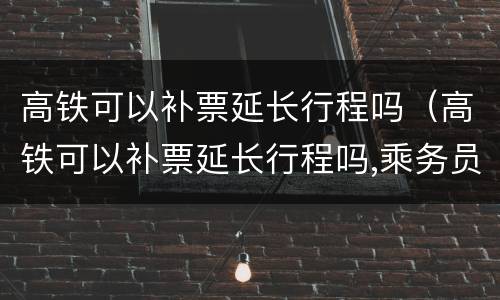 高铁可以补票延长行程吗（高铁可以补票延长行程吗,乘务员不同意怎么办）