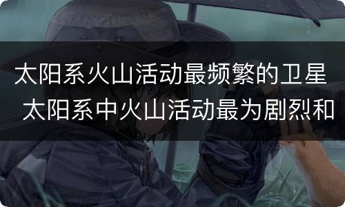 太阳系火山活动最频繁的卫星 太阳系中火山活动最为剧烈和频繁的是哪颗星