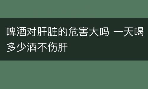 啤酒对肝脏的危害大吗 一天喝多少酒不伤肝