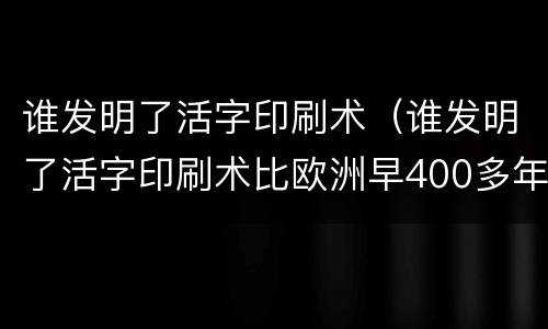 谁发明了活字印刷术（谁发明了活字印刷术比欧洲早400多年）