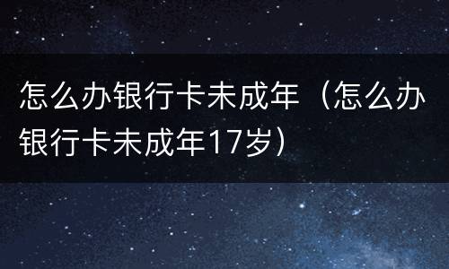 怎么办银行卡未成年（怎么办银行卡未成年17岁）