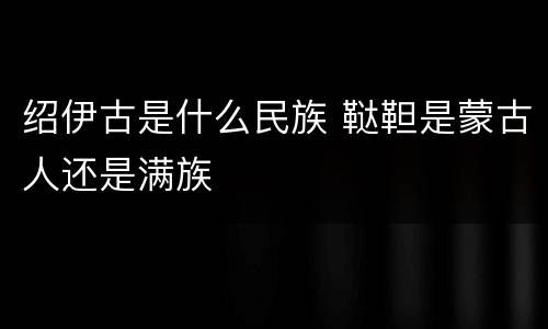 绍伊古是什么民族 鞑靼是蒙古人还是满族