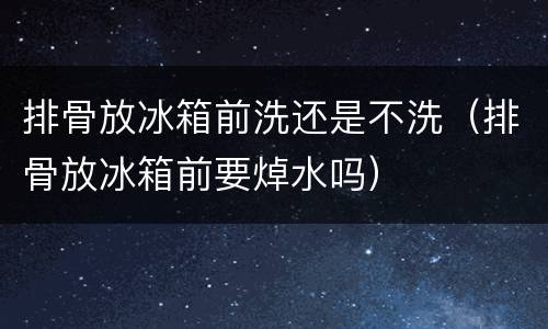 排骨放冰箱前洗还是不洗（排骨放冰箱前要焯水吗）