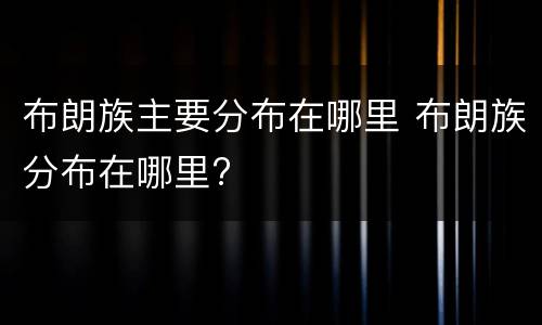 布朗族主要分布在哪里 布朗族分布在哪里?