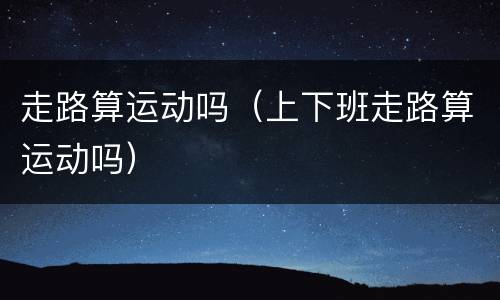 走路算运动吗（上下班走路算运动吗）