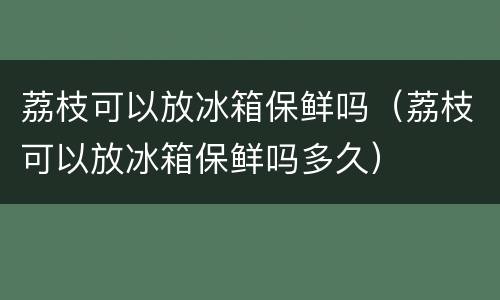 荔枝可以放冰箱保鲜吗（荔枝可以放冰箱保鲜吗多久）