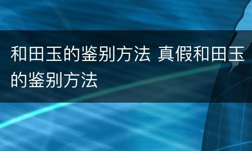 和田玉的鉴别方法 真假和田玉的鉴别方法