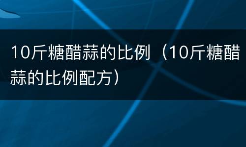 10斤糖醋蒜的比例（10斤糖醋蒜的比例配方）