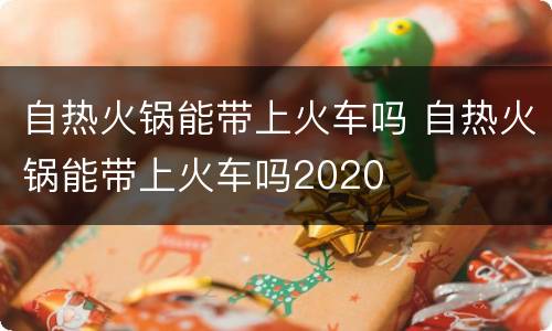 自热火锅能带上火车吗 自热火锅能带上火车吗2020