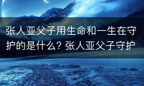 张人亚父子用生命和一生在守护的是什么? 张人亚父子守护的是什么