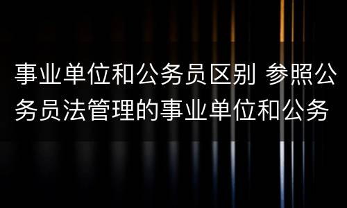 事业单位和公务员区别 参照公务员法管理的事业单位和公务员区别