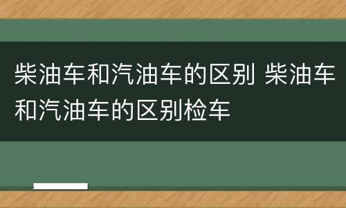 柴油车和汽油车的区别 柴油车和汽油车的区别检车