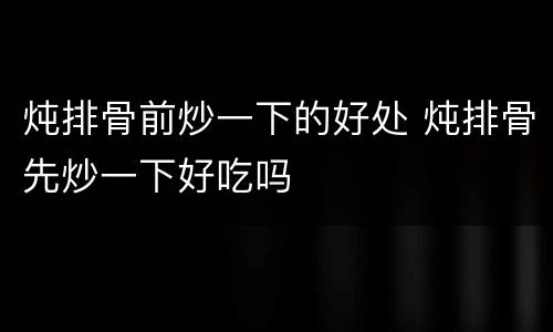 炖排骨前炒一下的好处 炖排骨先炒一下好吃吗