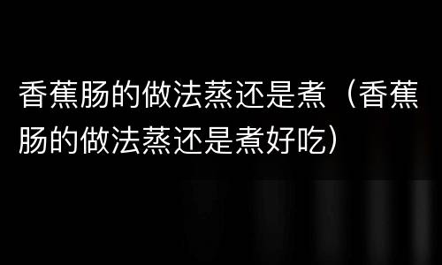 香蕉肠的做法蒸还是煮（香蕉肠的做法蒸还是煮好吃）