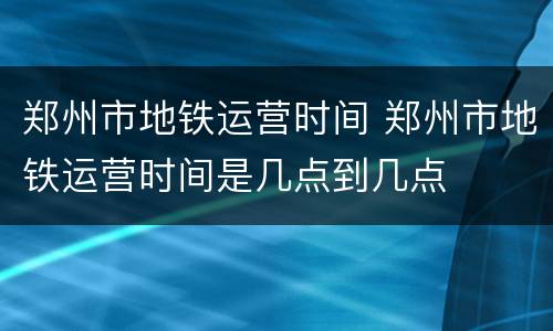 郑州市地铁运营时间 郑州市地铁运营时间是几点到几点