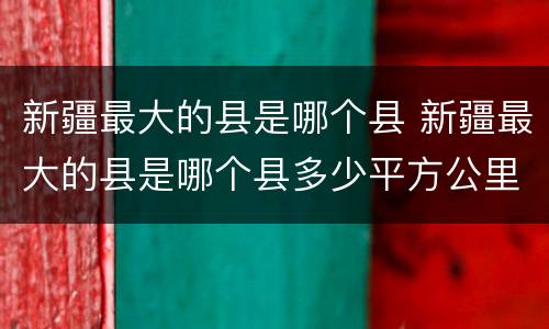 新疆最大的县是哪个县 新疆最大的县是哪个县多少平方公里