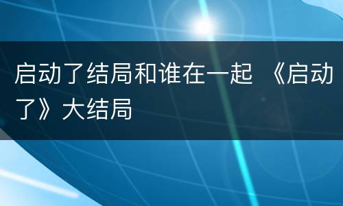 启动了结局和谁在一起 《启动了》大结局