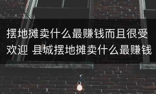 摆地摊卖什么最赚钱而且很受欢迎 县城摆地摊卖什么最赚钱而且很受欢迎