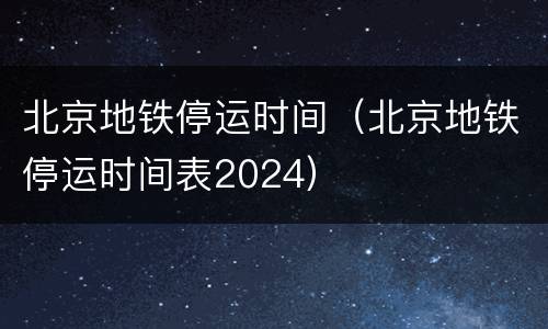 北京地铁停运时间（北京地铁停运时间表2024）