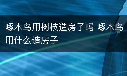 啄木鸟用树枝造房子吗 啄木鸟用什么造房子