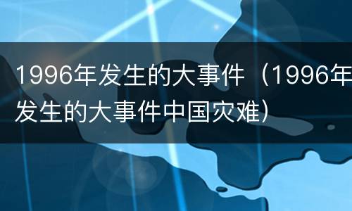 1996年发生的大事件（1996年发生的大事件中国灾难）