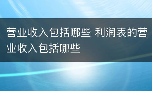 营业收入包括哪些 利润表的营业收入包括哪些