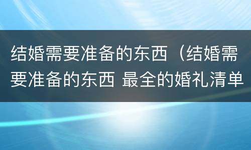 结婚需要准备的东西（结婚需要准备的东西 最全的婚礼清单男方）