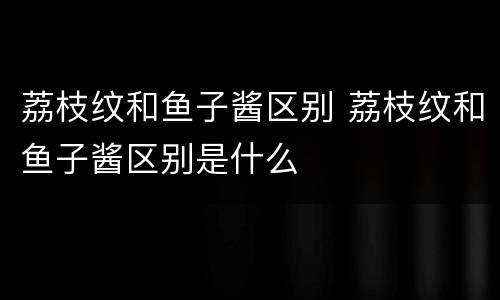 荔枝纹和鱼子酱区别 荔枝纹和鱼子酱区别是什么