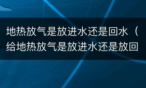 地热放气是放进水还是回水（给地热放气是放进水还是放回水）