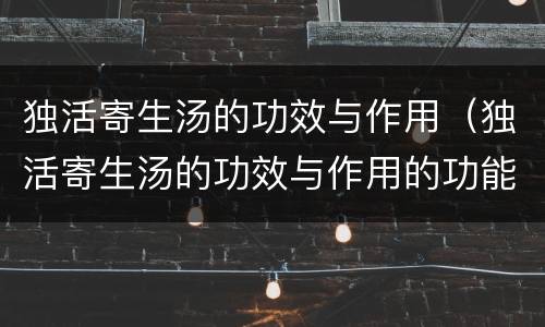 独活寄生汤的功效与作用（独活寄生汤的功效与作用的功能与主治）