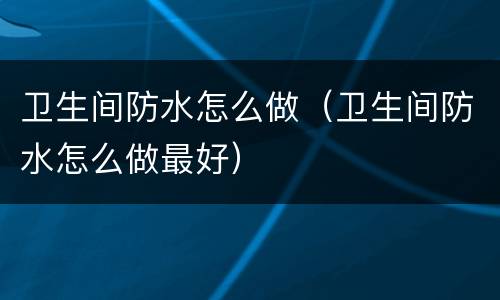 卫生间防水怎么做（卫生间防水怎么做最好）