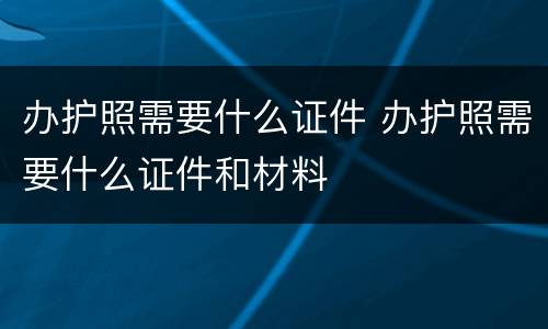 办护照需要什么证件 办护照需要什么证件和材料