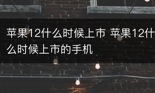 苹果12什么时候上市 苹果12什么时候上市的手机