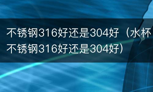 不锈钢316好还是304好（水杯不锈钢316好还是304好）