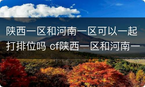 陕西一区和河南一区可以一起打排位吗 cf陕西一区和河南一区能一起排位吗