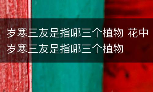 岁寒三友是指哪三个植物 花中岁寒三友是指哪三个植物