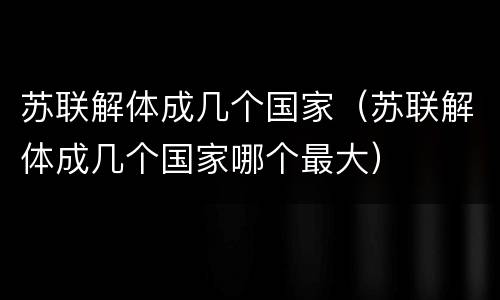 苏联解体成几个国家（苏联解体成几个国家哪个最大）