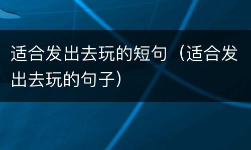 适合发出去玩的短句（适合发出去玩的句子）