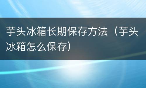 芋头冰箱长期保存方法（芋头冰箱怎么保存）