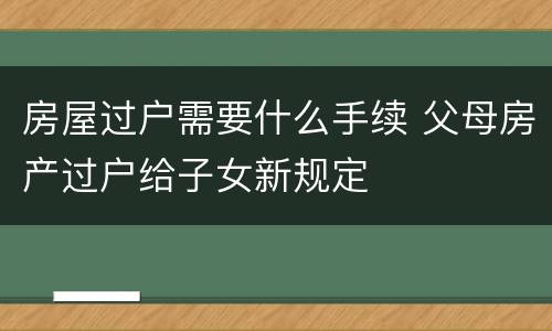 房屋过户需要什么手续 父母房产过户给子女新规定