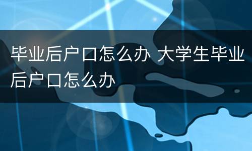 毕业后户口怎么办 大学生毕业后户口怎么办