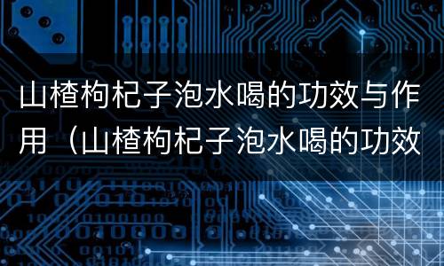 山楂枸杞子泡水喝的功效与作用（山楂枸杞子泡水喝的功效与作用是什么）