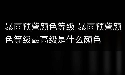 暴雨预警颜色等级 暴雨预警颜色等级最高级是什么颜色