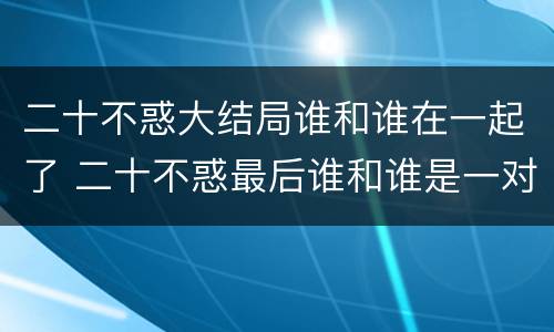 二十不惑大结局谁和谁在一起了 二十不惑最后谁和谁是一对