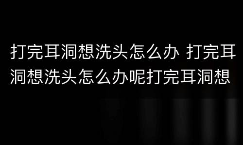 打完耳洞想洗头怎么办 打完耳洞想洗头怎么办呢打完耳洞想洗头怎么办呀