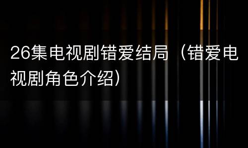 26集电视剧错爱结局（错爱电视剧角色介绍）