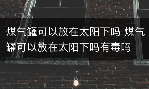 煤气罐可以放在太阳下吗 煤气罐可以放在太阳下吗有毒吗